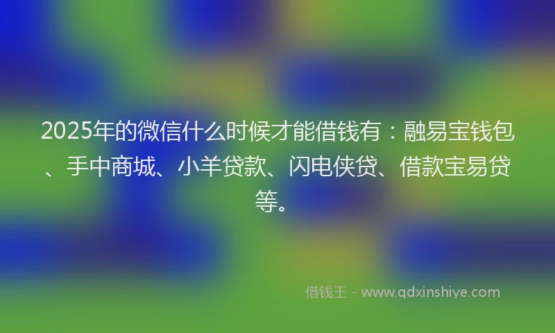 2025年的微信什么时候才能借钱有：融易宝钱包、手中商城、小羊贷款、闪电侠贷、借款宝易贷等。