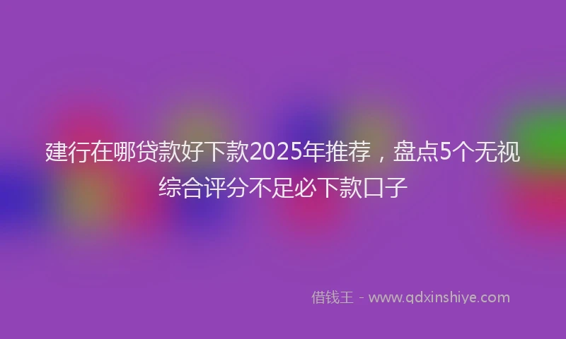 建行在哪贷款好下款2025年推荐，盘点5个无视综合评分不足必下款口子
