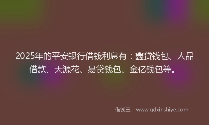 2025年的平安银行借钱利息有：鑫贷钱包、人品借款、天源花、易贷钱包、金亿钱包等。