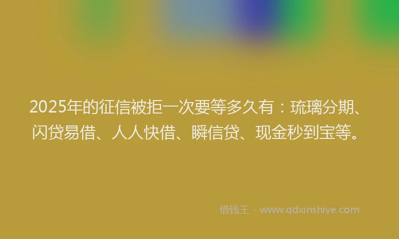 2025年的征信被拒一次要等多久有：琉璃分期、闪贷易借、人人快借、瞬信贷、现金秒到宝等。