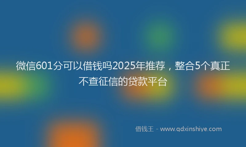 微信601分可以借钱吗2025年推荐，整合5个真正不查征信的贷款平台