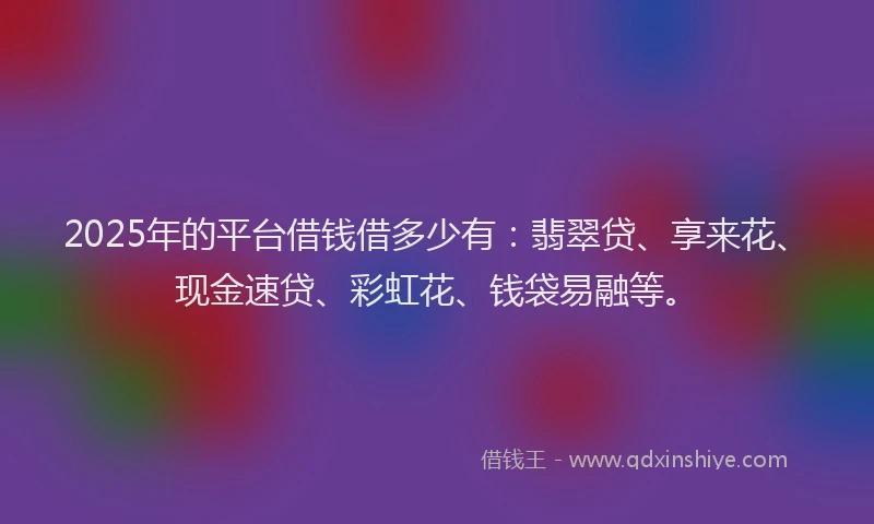 2025年的平台借钱借多少有：翡翠贷、享来花、现金速贷、彩虹花、钱袋易融等。