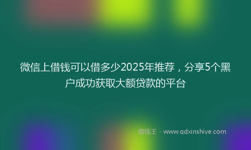 微信上借钱可以借多少2025年推荐，分享5个黑户成功获取大额贷款的平台