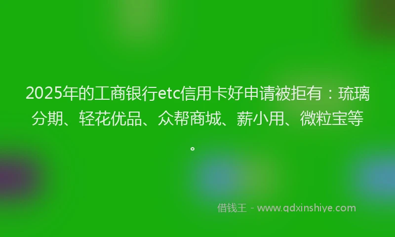 2025年的工商银行etc信用卡好申请被拒有：琉璃分期、轻花优品、众帮商城、薪小用、微粒宝等。