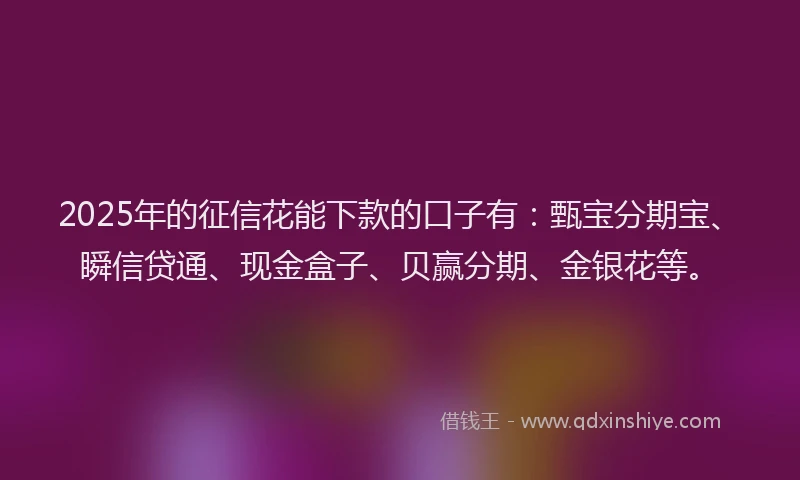 2025年的征信花能下款的口子有：甄宝分期宝、瞬信贷通、现金盒子、贝赢分期、金银花等。