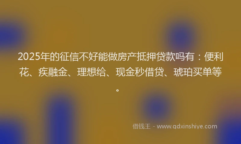 2025年的征信不好能做房产抵押贷款吗有：便利花、疾融金、理想给、现金秒借贷、琥珀买单等。
