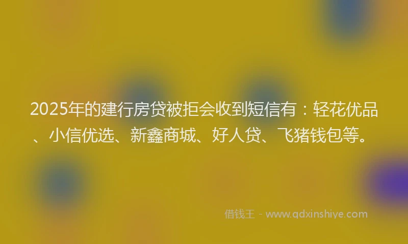 2025年的建行房贷被拒会收到短信有：轻花优品、小信优选、新鑫商城、好人贷、飞猪钱包等。