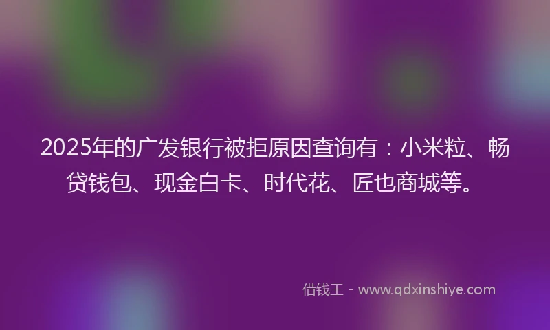 2025年的广发银行被拒原因查询有：小米粒、畅贷钱包、现金白卡、时代花、匠也商城等。