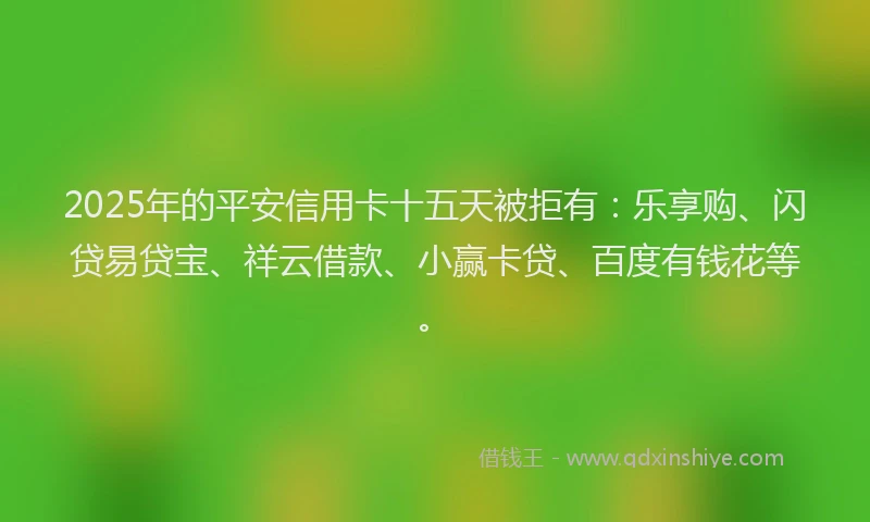 2025年的平安信用卡十五天被拒有：乐享购、闪贷易贷宝、祥云借款、小赢卡贷、百度有钱花等。
