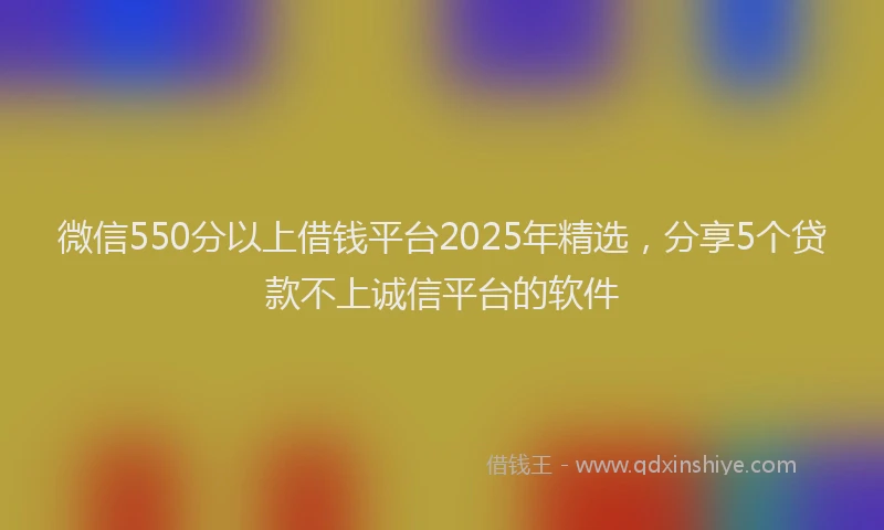 微信550分以上借钱平台2025年精选，分享5个贷款不上诚信平台的软件