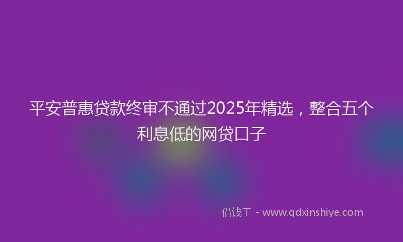 平安普惠贷款终审不通过2025年精选，整合五个利息低的网贷口子