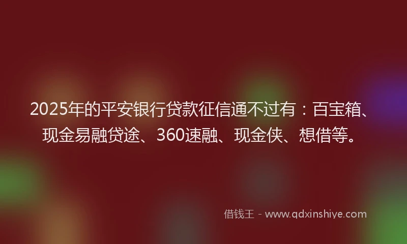 2025年的平安银行贷款征信通不过有：百宝箱、现金易融贷途、360速融、现金侠、想借等。
