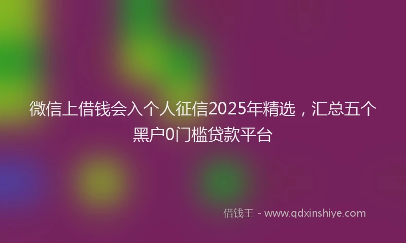 微信上借钱会入个人征信2025年精选，汇总五个黑户0门槛贷款平台