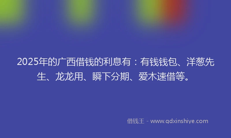 2025年的广西借钱的利息有：有钱钱包、洋葱先生、龙龙用、瞬下分期、爱木速借等。