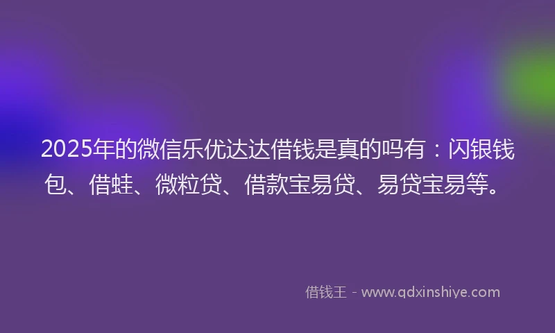 2025年的微信乐优达达借钱是真的吗有：闪银钱包、借蛙、微粒贷、借款宝易贷、易贷宝易等。