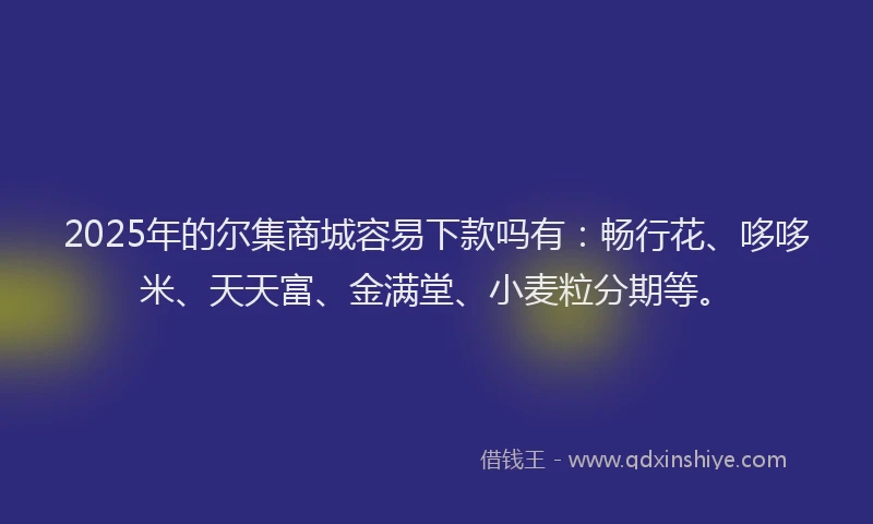 2025年的尔集商城容易下款吗有：畅行花、哆哆米、天天富、金满堂、小麦粒分期等。