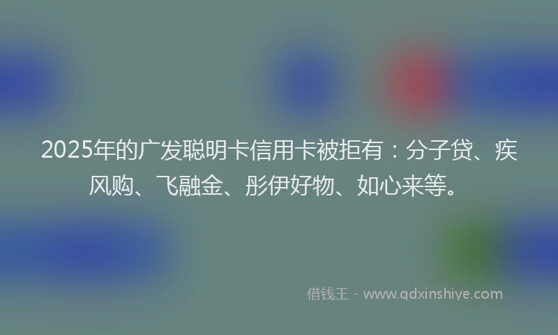 2025年的广发聪明卡信用卡被拒有：分子贷、疾风购、飞融金、彤伊好物、如心来等。