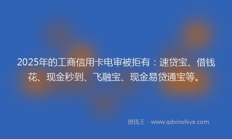 2025年的工商信用卡电审被拒有：速贷宝、借钱花、现金秒到、飞融宝、现金易贷通宝等。