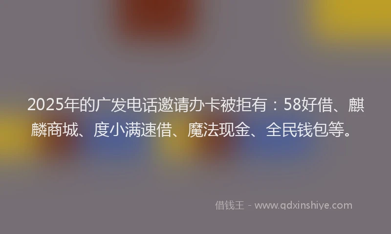 2025年的广发电话邀请办卡被拒有：58好借、麒麟商城、度小满速借、魔法现金、全民钱包等。