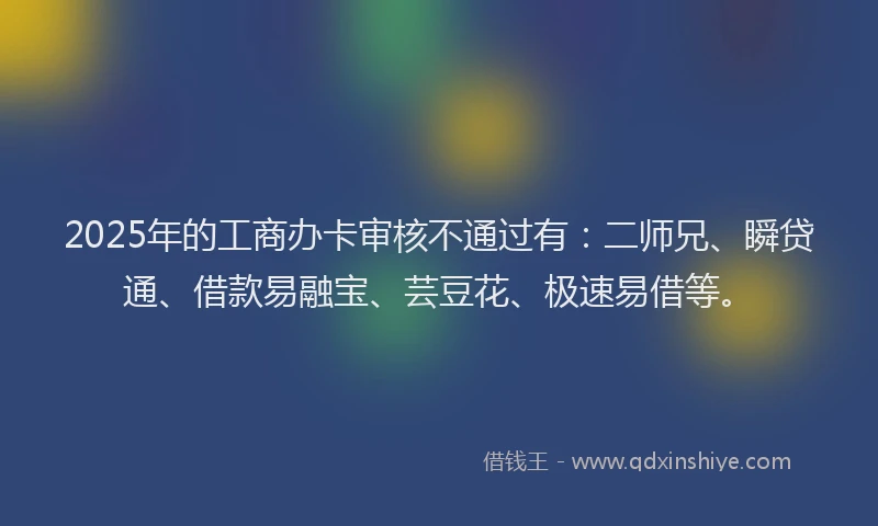 2025年的工商办卡审核不通过有：二师兄、瞬贷通、借款易融宝、芸豆花、极速易借等。