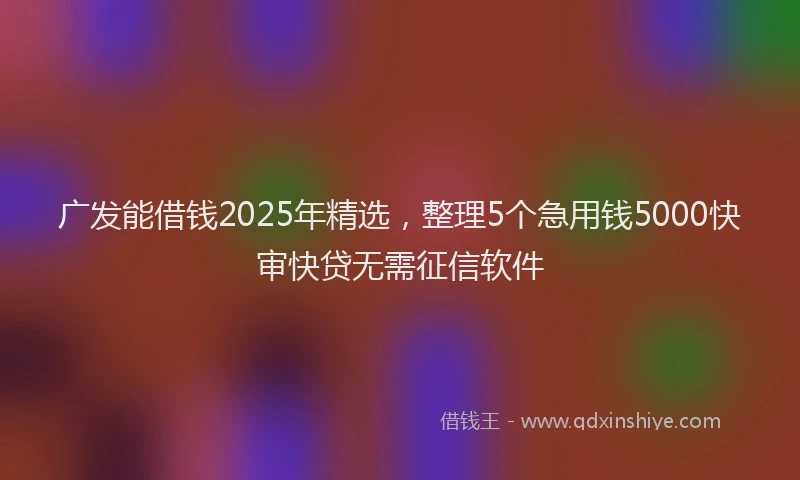 广发能借钱2025年精选，整理5个急用钱5000快审快贷无需征信软件