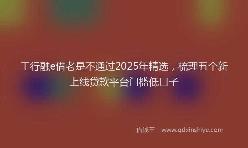 工行融e借老是不通过2025年精选，梳理五个新上线贷款平台门槛低口子