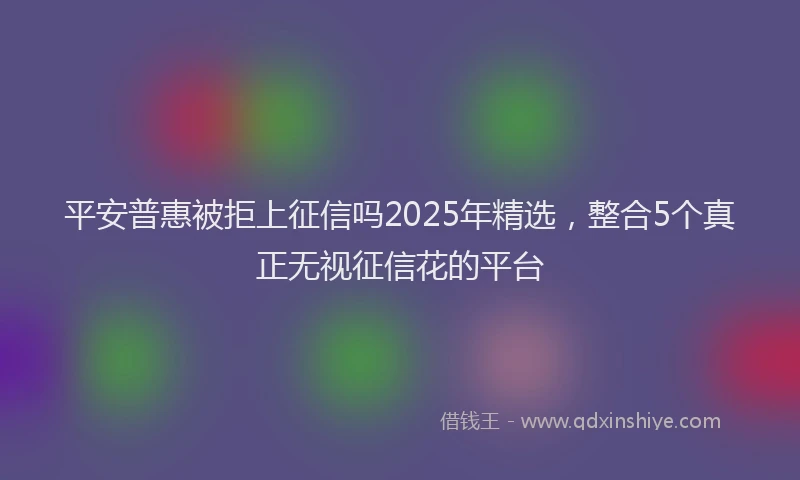 平安普惠被拒上征信吗2025年精选，整合5个真正无视征信花的平台