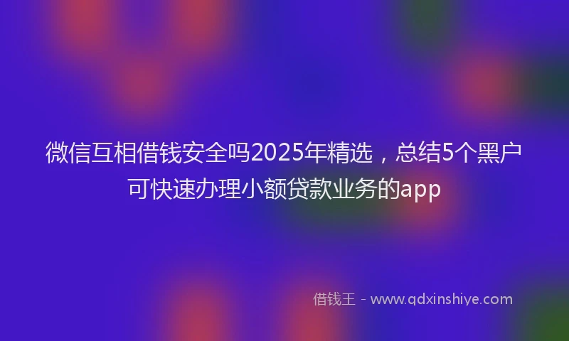 微信互相借钱安全吗2025年精选，总结5个黑户可快速办理小额贷款业务的app