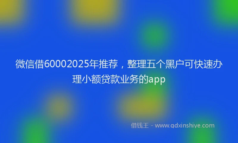 微信借60002025年推荐，整理五个黑户可快速办理小额贷款业务的app