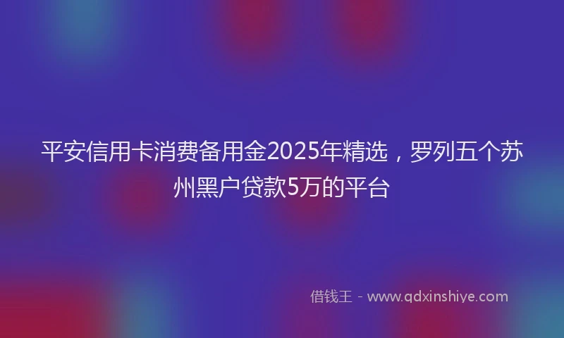 平安信用卡消费备用金2025年精选，罗列五个苏州黑户贷款5万的平台