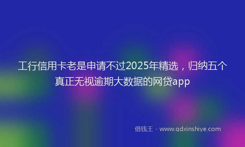 工行信用卡老是申请不过2025年精选，归纳五个真正无视逾期大数据的网贷app