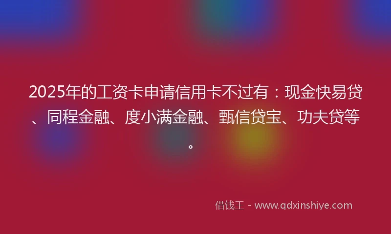 2025年的工资卡申请信用卡不过有：现金快易贷、同程金融、度小满金融、甄信贷宝、功夫贷等。