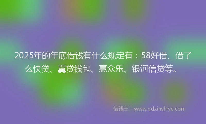 2025年的年底借钱有什么规定有：58好借、借了么快贷、翼贷钱包、惠众乐、银河信贷等。