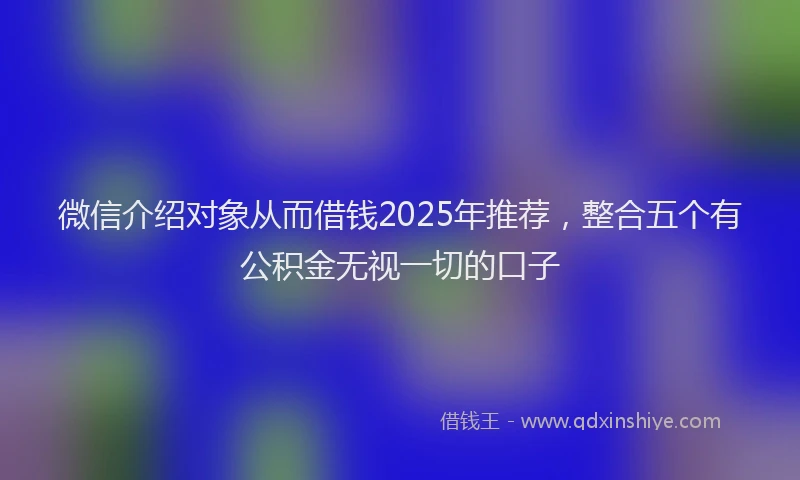 微信介绍对象从而借钱2025年推荐，整合五个有公积金无视一切的口子