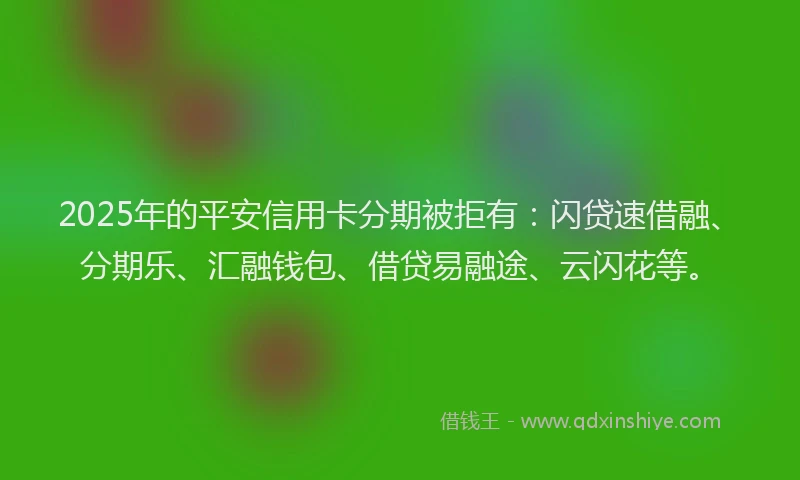 2025年的平安信用卡分期被拒有：闪贷速借融、分期乐、汇融钱包、借贷易融途、云闪花等。