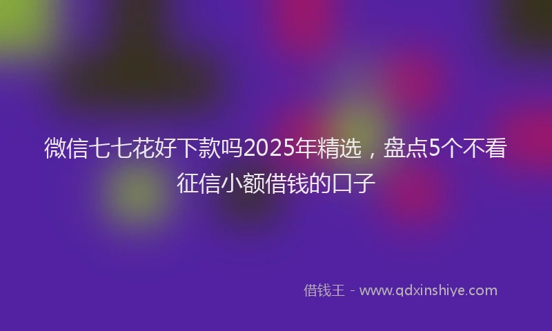 微信七七花好下款吗2025年精选，盘点5个不看征信小额借钱的口子