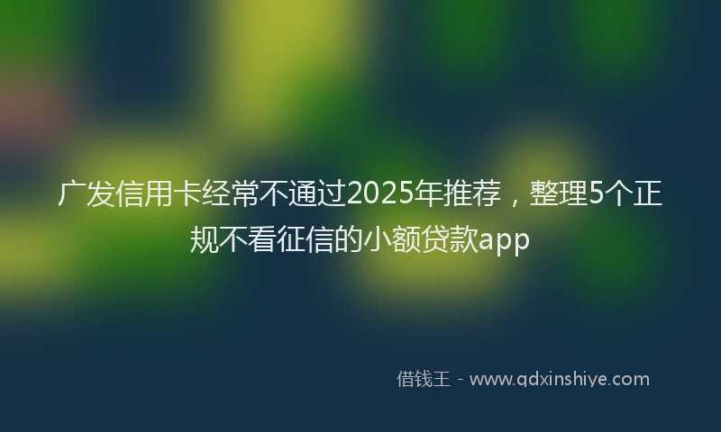 广发信用卡经常不通过2025年推荐，整理5个正规不看征信的小额贷款app