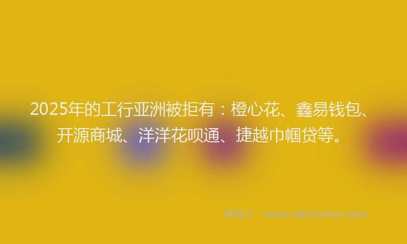2025年的工行亚洲被拒有：橙心花、鑫易钱包、开源商城、洋洋花呗通、捷越巾帼贷等。