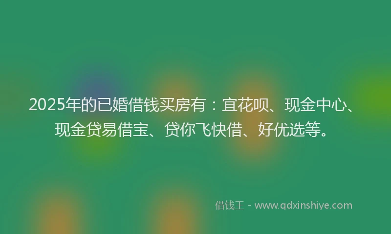 2025年的已婚借钱买房有：宜花呗、现金中心、现金贷易借宝、贷你飞快借、好优选等。