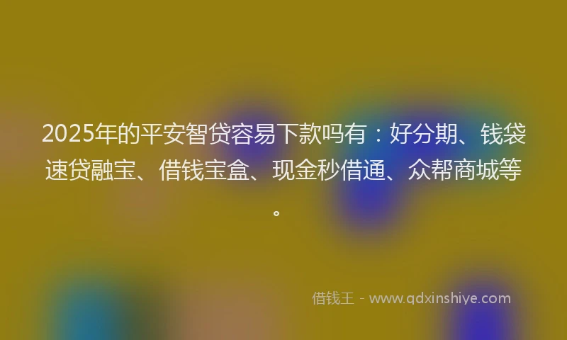 2025年的平安智贷容易下款吗有：好分期、钱袋速贷融宝、借钱宝盒、现金秒借通、众帮商城等。