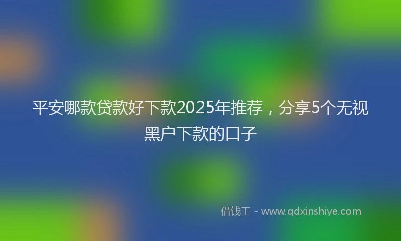 平安哪款贷款好下款2025年推荐，分享5个无视黑户下款的口子