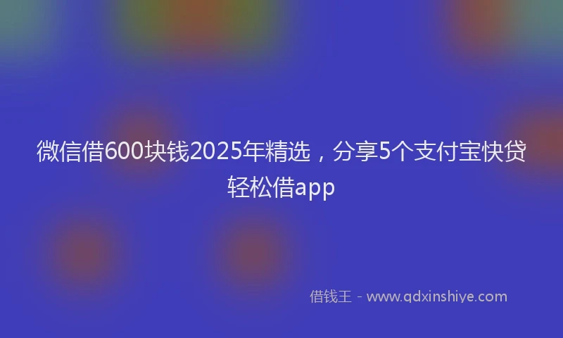 微信借600块钱2025年精选，分享5个支付宝快贷轻松借app