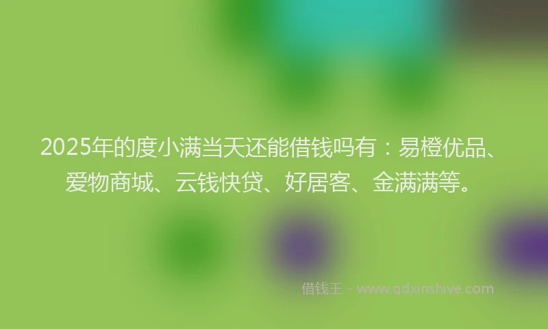 2025年的度小满当天还能借钱吗有：易橙优品、爱物商城、云钱快贷、好居客、金满满等。