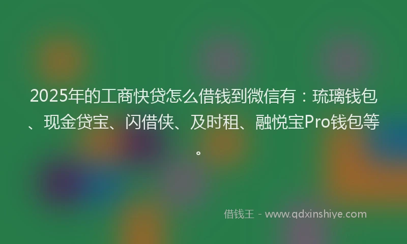 2025年的工商快贷怎么借钱到微信有：琉璃钱包、现金贷宝、闪借侠、及时租、融悦宝Pro钱包等。