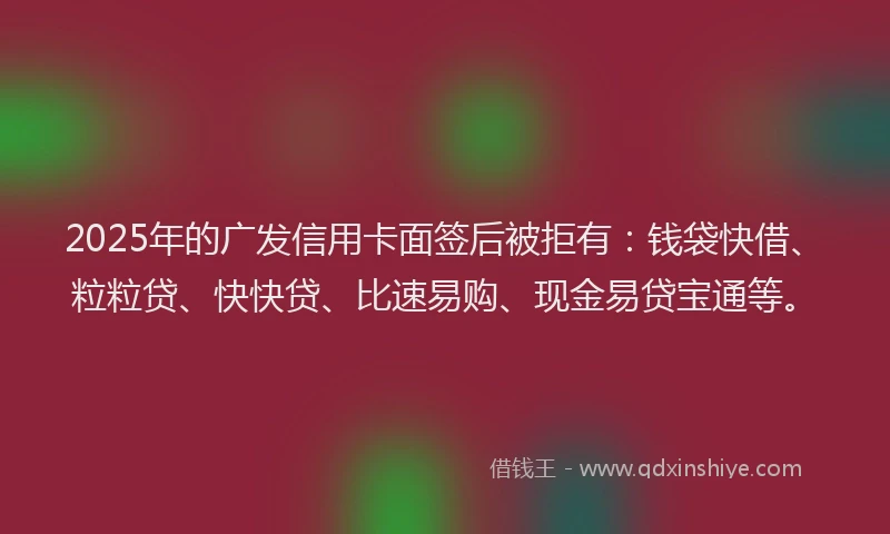 2025年的广发信用卡面签后被拒有：钱袋快借、粒粒贷、快快贷、比速易购、现金易贷宝通等。