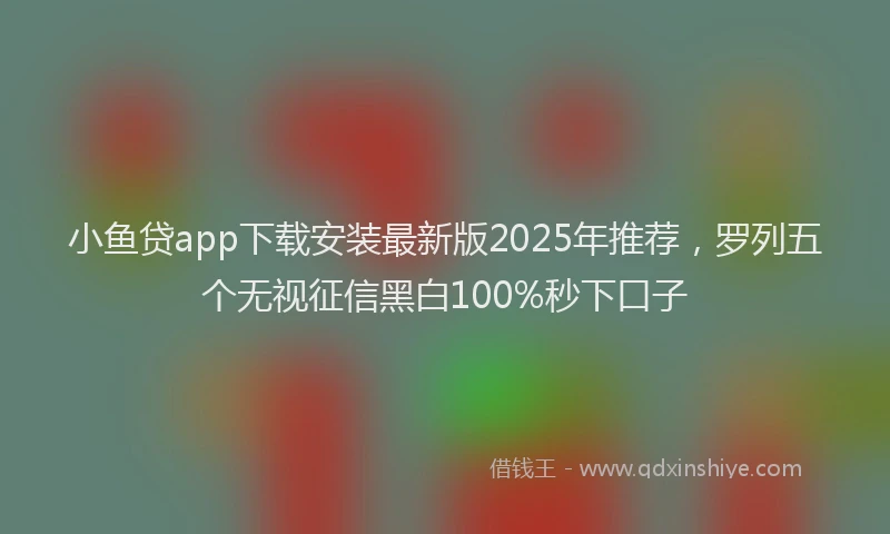 小鱼贷app下载安装最新版2025年推荐，罗列五个无视征信黑白100%秒下口子