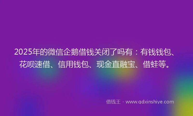 2025年的微信企鹅借钱关闭了吗有：有钱钱包、花呗速借、信用钱包、现金直融宝、借蛙等。