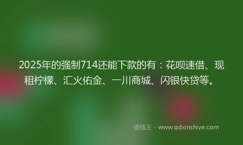2025年的强制714还能下款的有：花呗速借、现租柠檬、汇火佑金、一川商城、闪银快贷等。