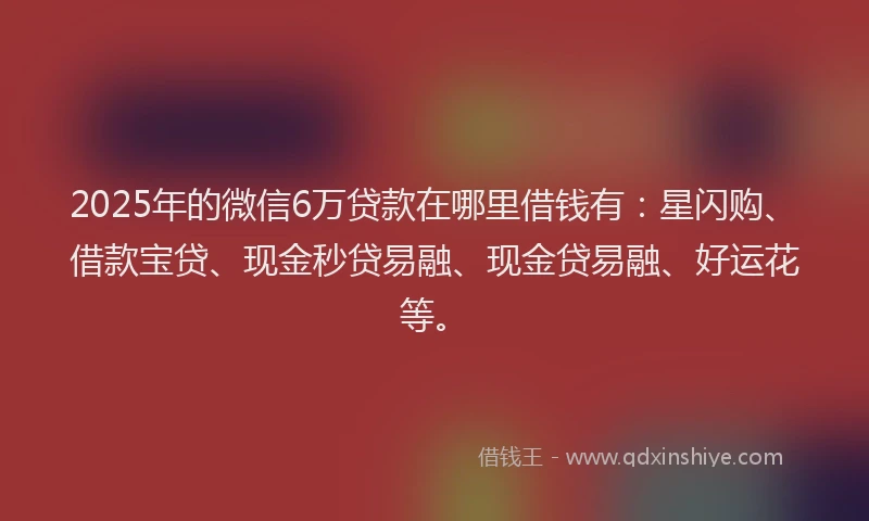 2025年的微信6万贷款在哪里借钱有：星闪购、借款宝贷、现金秒贷易融、现金贷易融、好运花等。