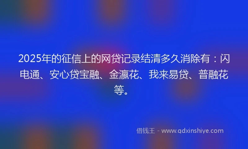 2025年的征信上的网贷记录结清多久消除有：闪电通、安心贷宝融、金瀛花、我来易贷、普融花等。